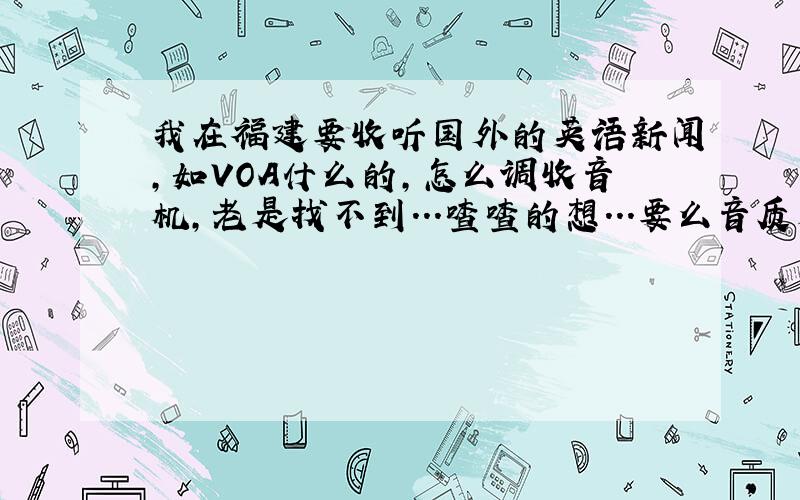 我在福建要收听国外的英语新闻,如VOA什么的,怎么调收音机,老是找不到...喳喳的想...要么音质是超级差断断续续的(我