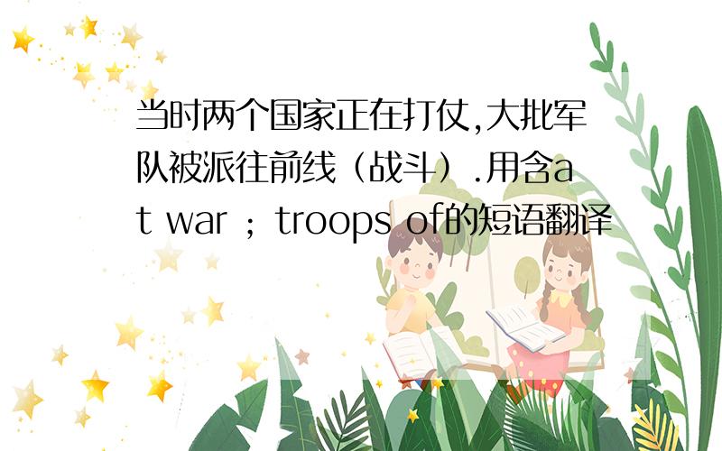 当时两个国家正在打仗,大批军队被派往前线（战斗）.用含at war ；troops of的短语翻译