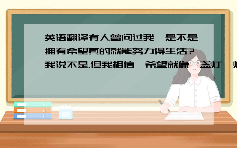 英语翻译有人曾问过我,是不是拥有希望真的就能努力得生活?我说不是.但我相信,希望就像一盏灯,灯光亮一些,我们身边的黑暗就