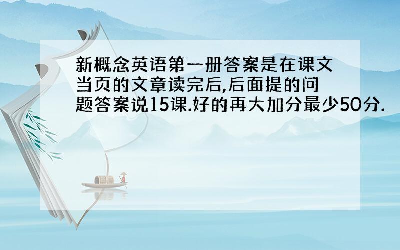 新概念英语第一册答案是在课文当页的文章读完后,后面提的问题答案说15课.好的再大加分最少50分.