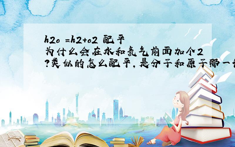 h2o =h2+o2 配平 为什么会在水和氢气前面加个2?类似的怎么配平,是分子和原子那一课的 最好有例子.