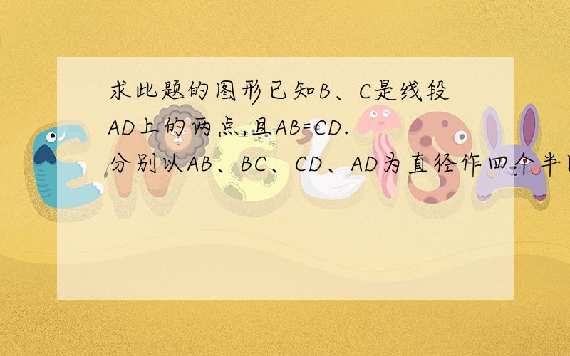 求此题的图形已知B、C是线段AD上的两点,且AB=CD.分别以AB、BC、CD、AD为直径作四个半圆,得到一个如图所示的