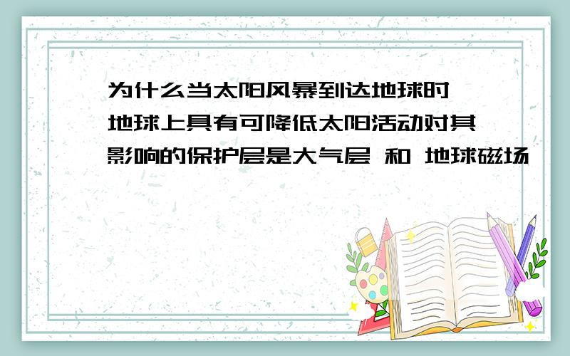 为什么当太阳风暴到达地球时,地球上具有可降低太阳活动对其影响的保护层是大气层 和 地球磁场