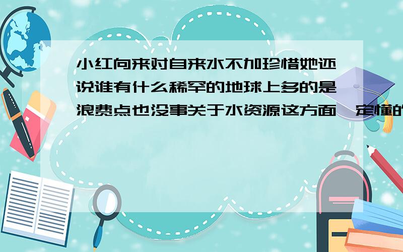 小红向来对自来水不加珍惜她还说谁有什么稀罕的地球上多的是浪费点也没事关于水资源这方面一定懂的不少还