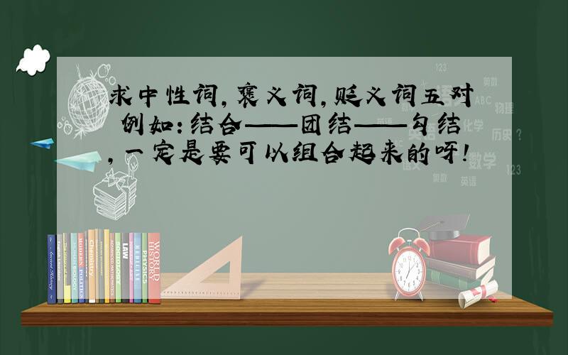 求中性词,褒义词,贬义词五对 例如：结合——团结——勾结,一定是要可以组合起来的呀!