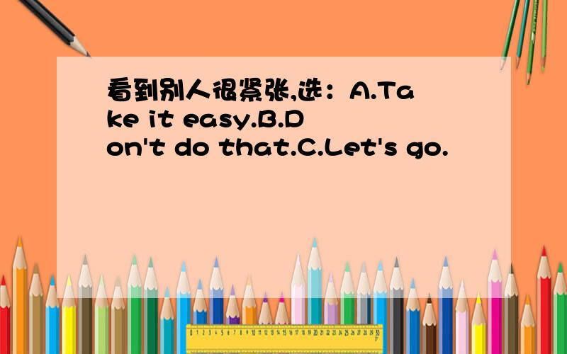 看到别人很紧张,选：A.Take it easy.B.Don't do that.C.Let's go.