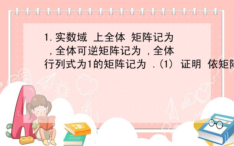 1.实数域 上全体 矩阵记为 ,全体可逆矩阵记为 ,全体行列式为1的矩阵记为 .(1) 证明 依矩阵的加法和乘法