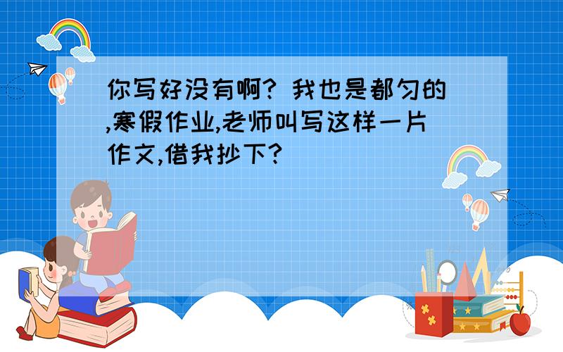 你写好没有啊? 我也是都匀的,寒假作业,老师叫写这样一片作文,借我抄下?