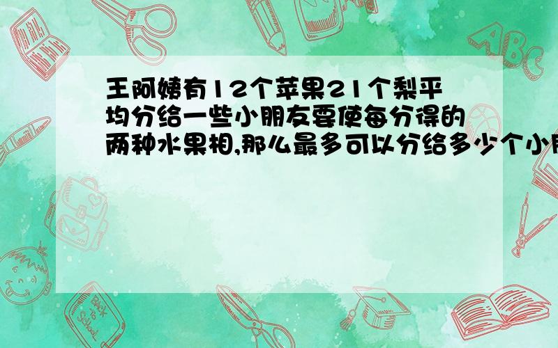 王阿姨有12个苹果21个梨平均分给一些小朋友要使每分得的两种水果相,那么最多可以分给多少个小朋友