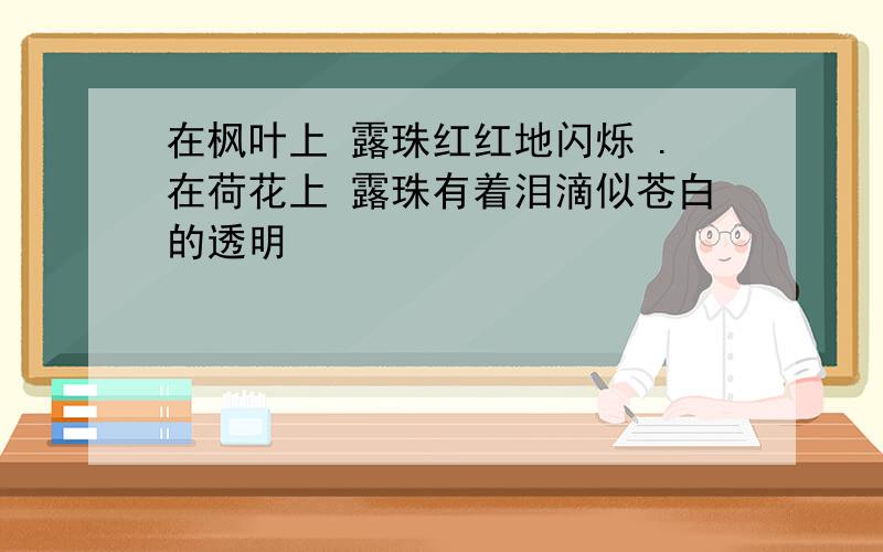 在枫叶上 露珠红红地闪烁 .在荷花上 露珠有着泪滴似苍白的透明