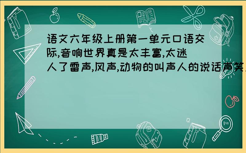 语文六年级上册第一单元口语交际,音响世界真是太丰富,太迷人了雷声,风声,动物的叫声人的说话声笑声脚步声物体的撞击声摩擦声