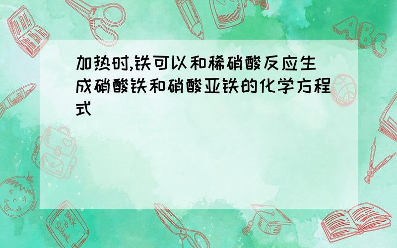 加热时,铁可以和稀硝酸反应生成硝酸铁和硝酸亚铁的化学方程式