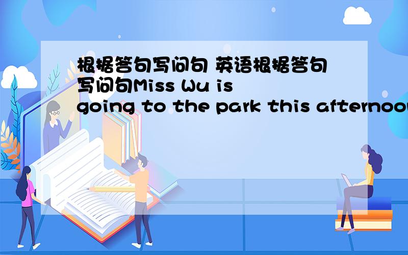 根据答句写问句 英语根据答句写问句Miss Wu is going to the park this afternoon