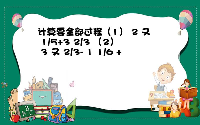 计算要全部过程（1） 2 又 1/5+3 2/3 （2） 3 又 2/3- 1 1/6 +