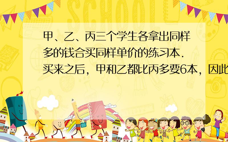 甲、乙、丙三个学生各拿出同样多的钱合买同样单价的练习本．买来之后，甲和乙都比丙多要6本，因此，甲、乙分别给丙人民币0.9