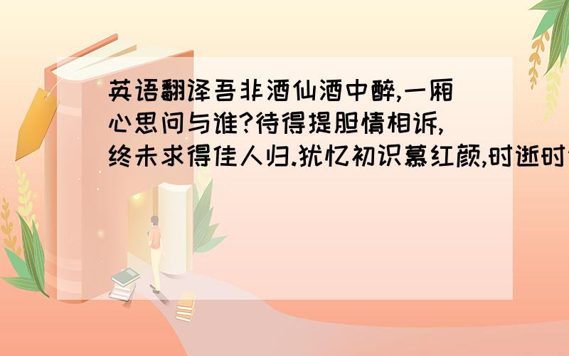 英语翻译吾非酒仙酒中醉,一厢心思问与谁?待得提胆情相诉,终未求得佳人归.犹忆初识慕红颜,时逝时逝岁更岁.心诚心真追旧梦,