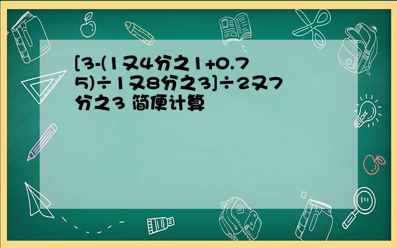 [3-(1又4分之1+0.75)÷1又8分之3]÷2又7分之3 简便计算