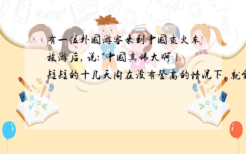 有一位外国游客来到中国乘火车旅游后，说：“中国真伟大啊！短短的十几天内在没有登高的情况下，就能感受到一年四季的变化.”乘