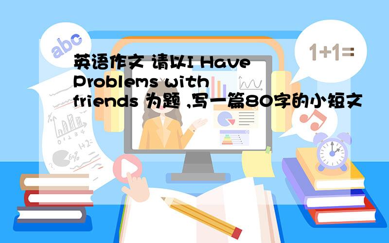 英语作文 请以I Have Problems with friends 为题 ,写一篇80字的小短文