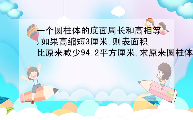 一个圆柱体的底面周长和高相等,如果高缩短3厘米,则表面积比原来减少94.2平方厘米,求原来圆柱体的体积?