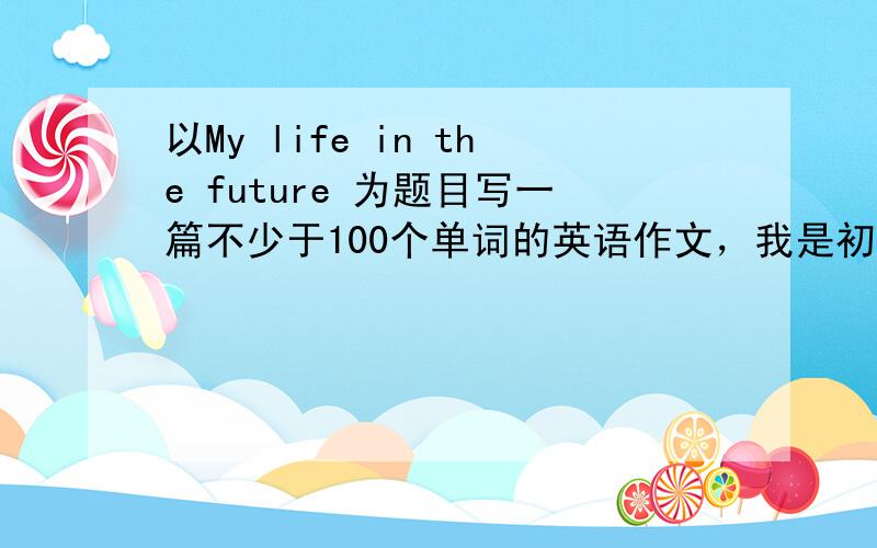 以My life in the future 为题目写一篇不少于100个单词的英语作文，我是初三的，谢谢了