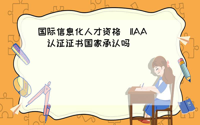 国际信息化人才资格(IIAA)认证证书国家承认吗