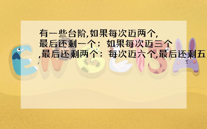 有一些台阶,如果每次迈两个,最后还剩一个；如果每次迈三个,最后还剩两个；每次迈六个,最后还剩五个；每次迈七个,刚好迈完,