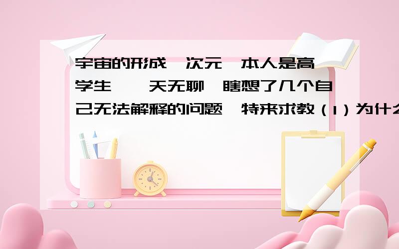 宇宙的形成,次元,本人是高一学生,一天无聊,瞎想了几个自己无法解释的问题,特来求教（1）为什么会有宇宙?所谓的一花一世界