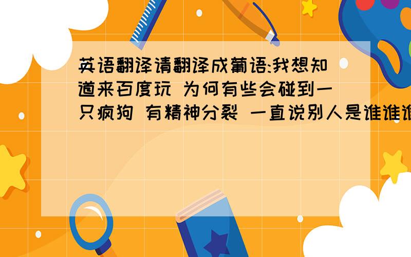 英语翻译请翻译成葡语:我想知道来百度玩 为何有些会碰到一只疯狗 有精神分裂 一直说别人是谁谁谁的分身会不会是他自己本身常