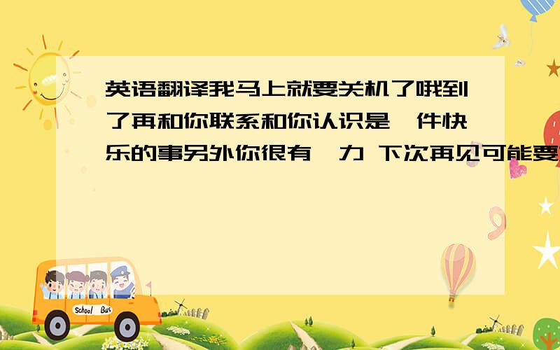 英语翻译我马上就要关机了哦到了再和你联系和你认识是一件快乐的事另外你很有魅力 下次再见可能要好久了 呵呵 保持联系 翻译