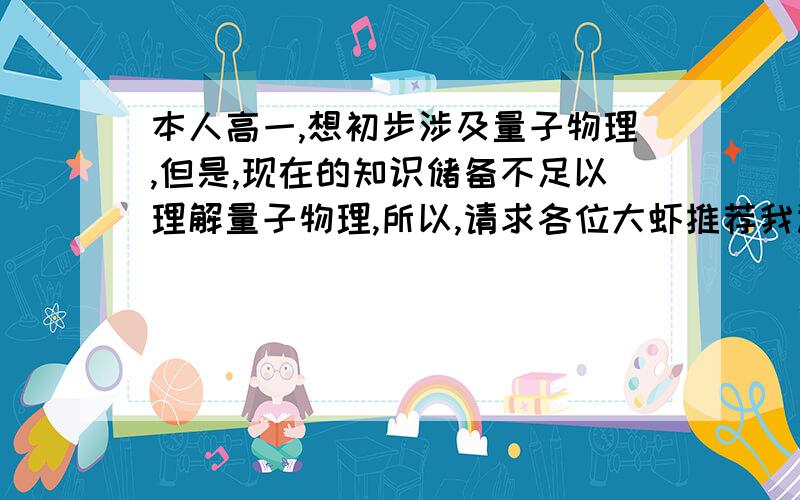 本人高一,想初步涉及量子物理,但是,现在的知识储备不足以理解量子物理,所以,请求各位大虾推荐我读几本书让我扩充知识面,以