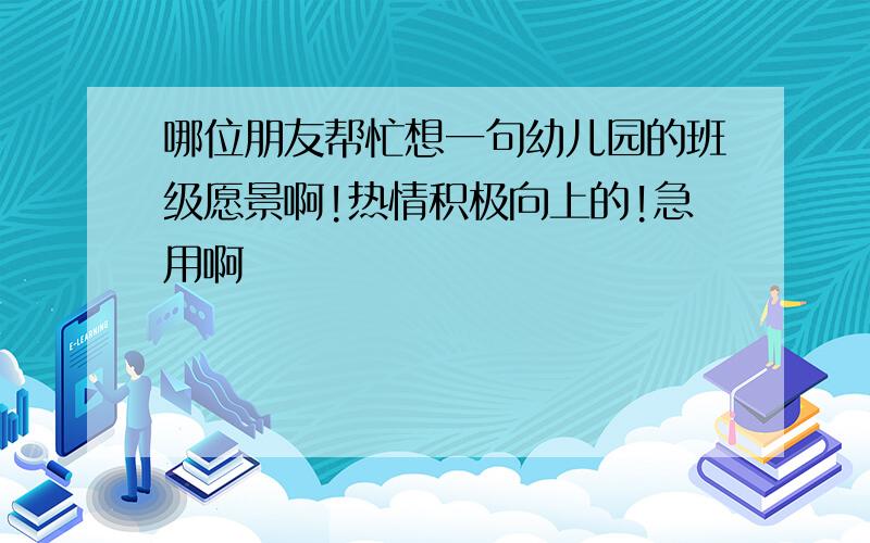 哪位朋友帮忙想一句幼儿园的班级愿景啊!热情积极向上的!急用啊