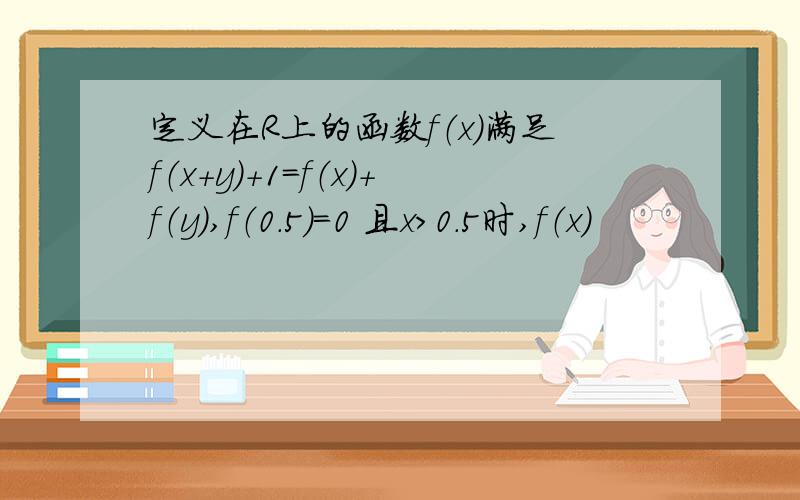 定义在R上的函数f（x）满足f（x+y）+1=f（x）+f（y）,f（0.5）=0 且x>0.5时,f（x）