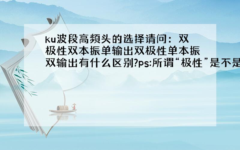 ku波段高频头的选择请问：双极性双本振单输出双极性单本振双输出有什么区别?ps:所谓“极性”是不是就是极化针的数量最好使