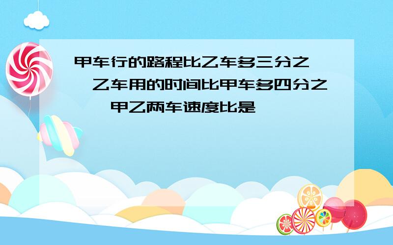 甲车行的路程比乙车多三分之一,乙车用的时间比甲车多四分之一,甲乙两车速度比是