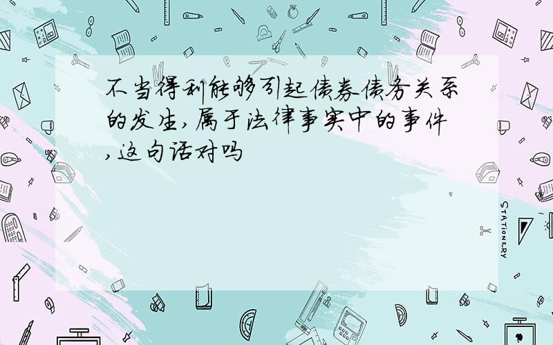 不当得利能够引起债券债务关系的发生,属于法律事实中的事件,这句话对吗