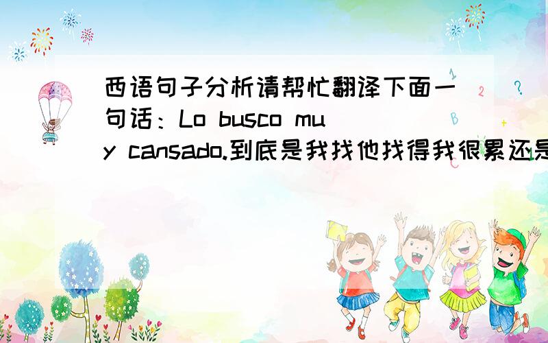 西语句子分析请帮忙翻译下面一句话：Lo busco muy cansado.到底是我找他找得我很累还是我发现他很累?顺便