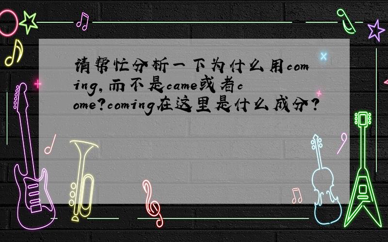 请帮忙分析一下为什么用coming,而不是came或者come?coming在这里是什么成分?