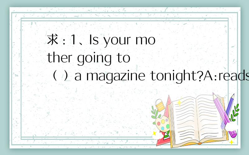 求：1、Is your mother going to （ ）a magazine tonight?A:reads B: