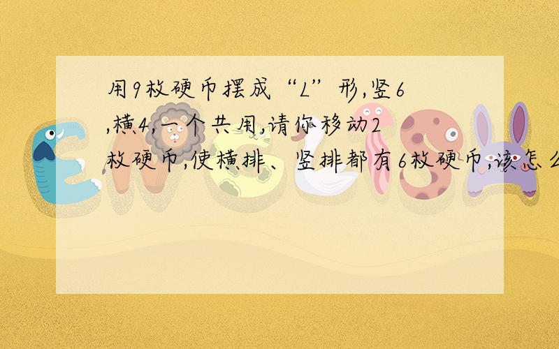 用9枚硬币摆成“L”形,竖6,横4,一个共用,请你移动2枚硬币,使横排、竖排都有6枚硬币,该怎么移?