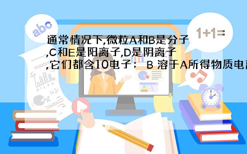 通常情况下,微粒A和B是分子,C和E是阳离子,D是阴离子,它们都含10电子； B 溶于A所得物质电离出C和 D； A、B