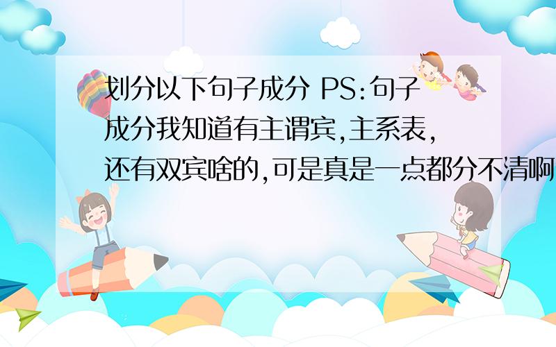 划分以下句子成分 PS:句子成分我知道有主谓宾,主系表,还有双宾啥的,可是真是一点都分不清啊