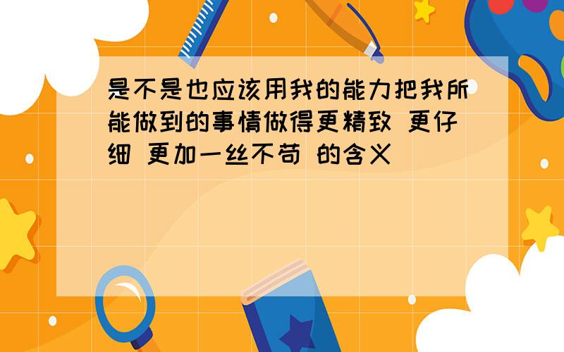 是不是也应该用我的能力把我所能做到的事情做得更精致 更仔细 更加一丝不苟 的含义