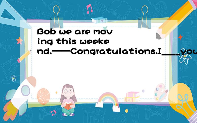 Bob we are moving this weekend.——Congratulations.I____you ha