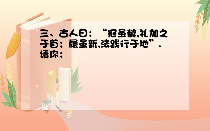 三、古人曰：“冠虽敝,礼加之于首；履虽新,法践行于地”.请你：