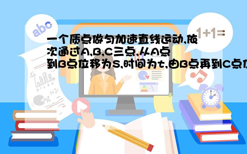 一个质点做匀加速直线运动,依次通过A,B,C三点,从A点到B点位移为S,时间为t,由B点再到C点位移为3S,时间为2t,