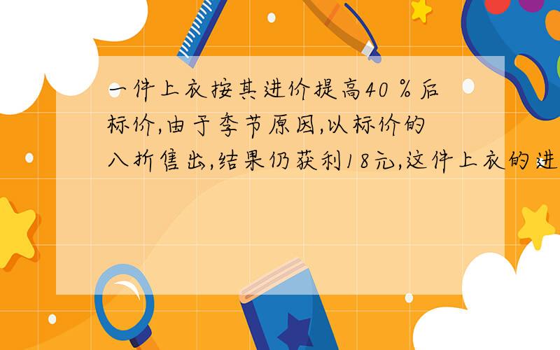 一件上衣按其进价提高40％后标价,由于季节原因,以标价的八折售出,结果仍获利18元,这件上衣的进价是多少元?（列方程解）