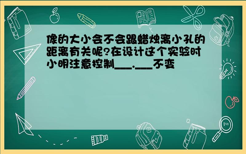 像的大小会不会跟蜡烛离小孔的距离有关呢?在设计这个实验时小明注意控制___.___不变