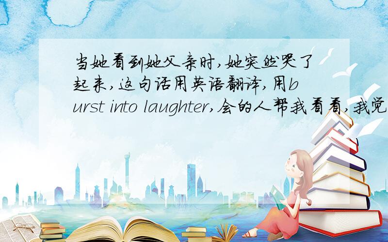 当她看到她父亲时,她突然哭了起来,这句话用英语翻译,用burst into laughter,会的人帮我看看,我觉得怪怪