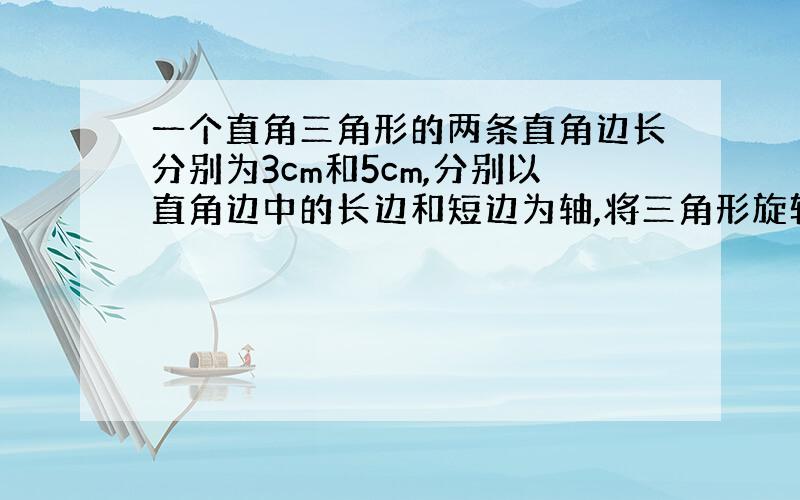 一个直角三角形的两条直角边长分别为3cm和5cm,分别以直角边中的长边和短边为轴,将三角形旋转一周,都可以形成一个（）,